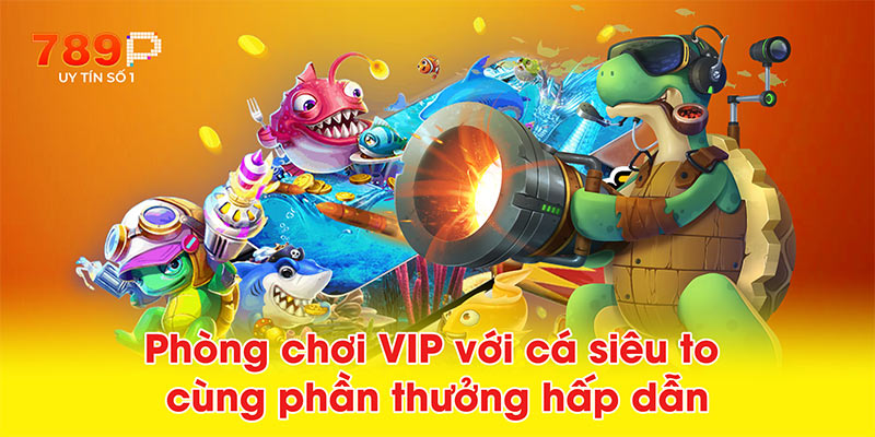 Phòng chơi VIP với cá siêu to cùng phần thưởng hấp dẫn